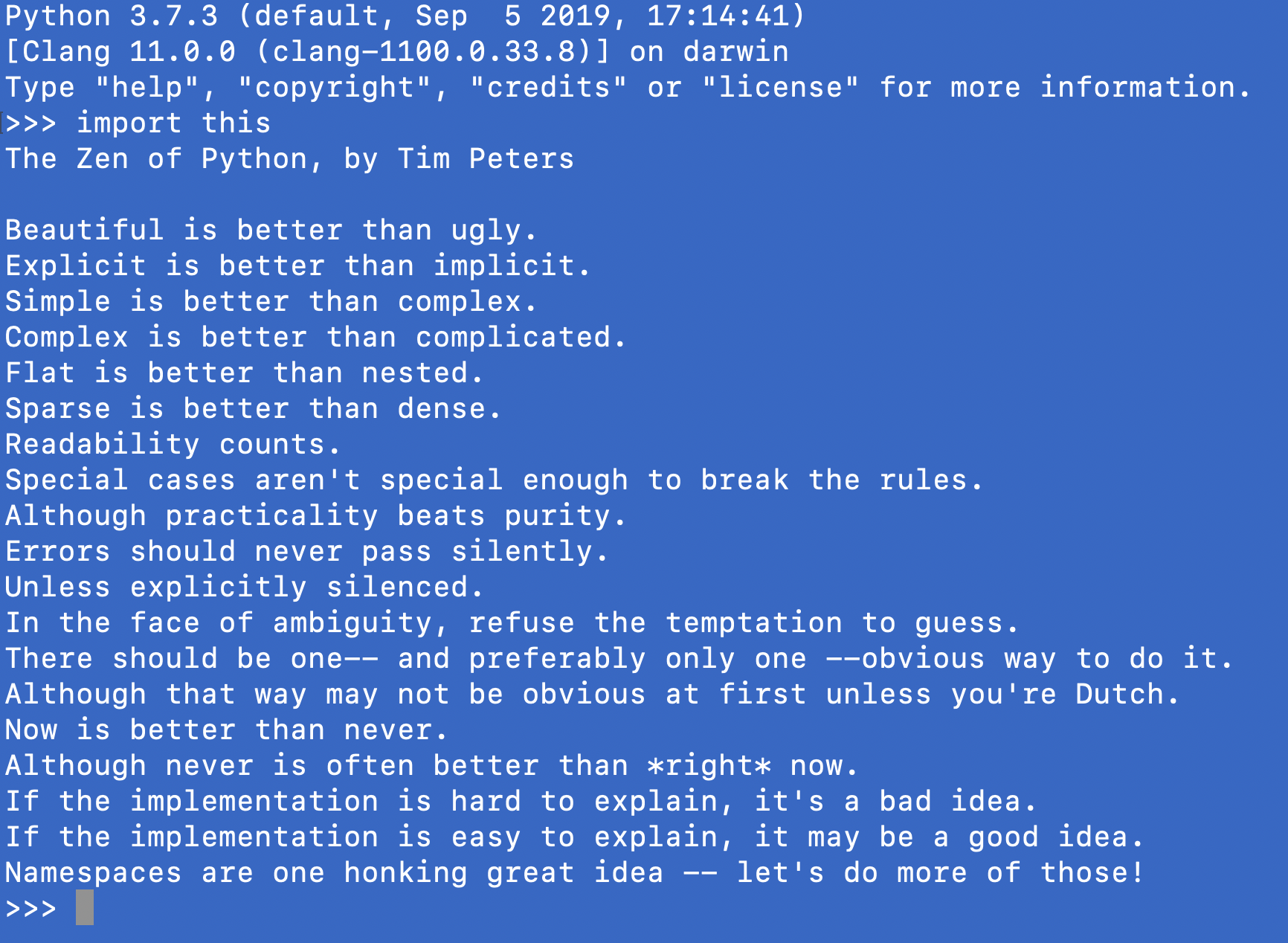 The Zen of Python, by Tim Peters. Beautiful is better than ugly. Explicit is better than implicit. Simple is better than complex. Complex is better than complicated. Flat is better than nested. Sparse is better than dense. Readability counts. Special cases aren't special enough to break the rules. Although practicality beats purity. Errors should never pass silently. Unless explicitly silenced. In the face of ambiguity, refuse the temptation to guess. There should be one-- and preferably only one --obvious way to do it. Although that way may not be obvious at first unless you're Dutch. Now is better than never. Although never is often better than *right* now. If the implementation is hard to explain, it's a bad idea. If the implementation is easy to explain, it may be a good idea. Namespaces are one honking great idea -- let's do more of those!